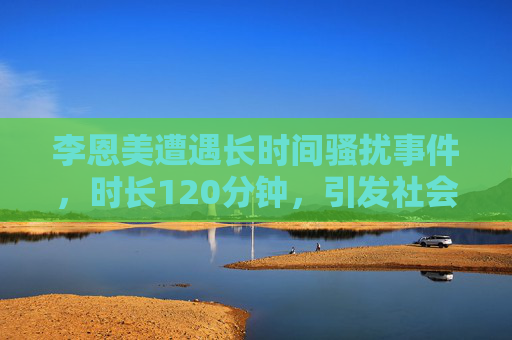 李恩美遭遇长时间骚扰事件，时长120分钟，引发社会广泛讨论与关注