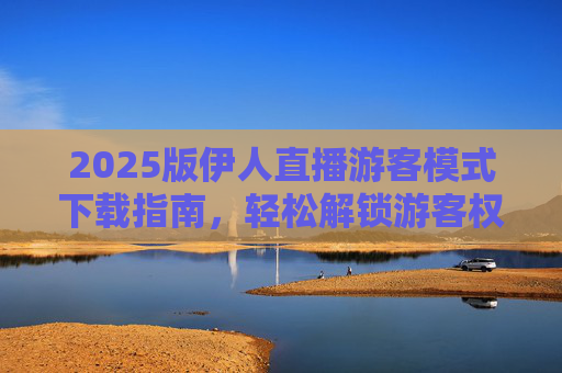 2025版伊人直播游客模式下载指南，轻松解锁游客权限，畅享直播乐趣