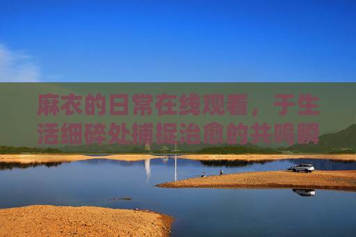 麻衣的日常在线观看，于生活细碎处捕捉治愈的共鸣瞬间