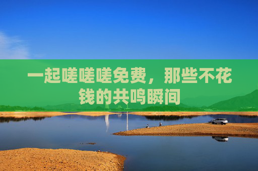 一起嗟嗟嗟免费，那些不花钱的共鸣瞬间