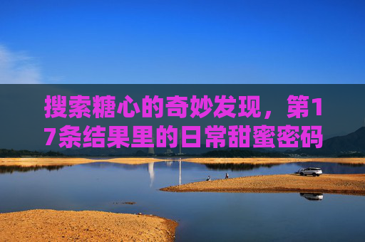搜索糖心的奇妙发现，第17条结果里的日常甜蜜密码