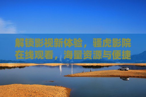 解锁影视新体验，骚虎影院在线观看，海量资源与便捷服务一网打尽
