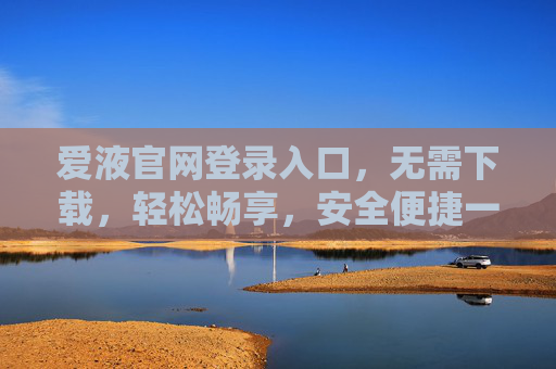 爱液官网登录入口，无需下载，轻松畅享，安全便捷一触即达
