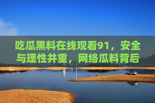 吃瓜黑料在线观看91，安全与理性并重，网络瓜料背后的真相与警示
