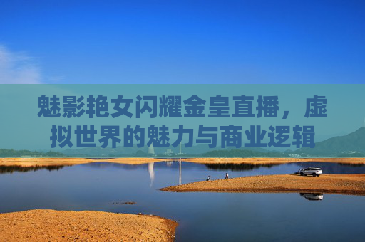 魅影艳女闪耀金皇直播，虚拟世界的魅力与商业逻辑