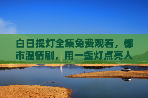 白日提灯全集免费观看，都市温情剧，用一盏灯点亮人间烟火，值得你细细品读