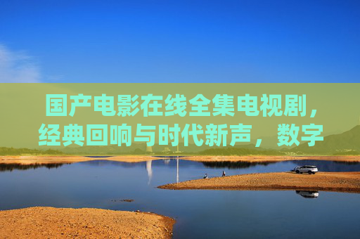国产电影在线全集电视剧，经典回响与时代新声，数字时代的视听新体验