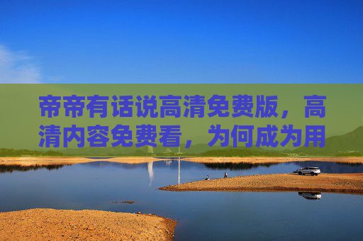 帝帝有话说高清免费版，高清内容免费看，为何成为用户口碑之选？