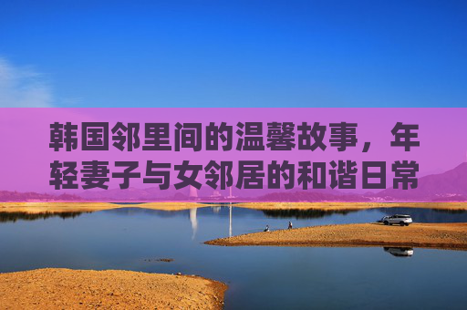 韩国邻里间的温馨故事，年轻妻子与女邻居的和谐日常