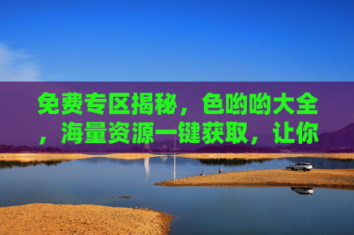 免费专区揭秘，色哟哟大全，海量资源一键获取，让你的娱乐生活更精彩！