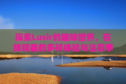 探索Lusir的趣味世界，在线观看的多样体验与注意事项