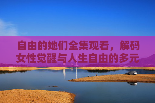 自由的她们全集观看，解码女性觉醒与人生自由的多元叙事