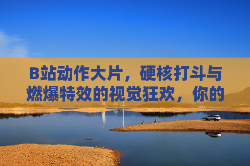 B站动作大片，硬核打斗与燃爆特效的视觉狂欢，你的动作片收藏库已上线！