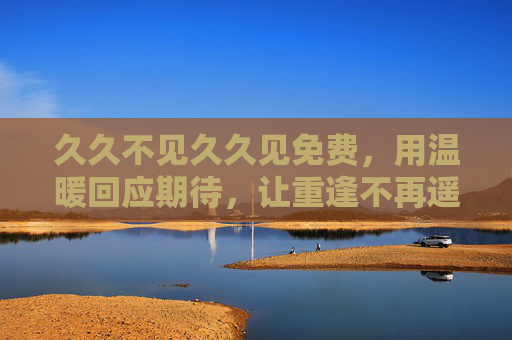 久久不见久久见免费，用温暖回应期待，让重逢不再遥远
