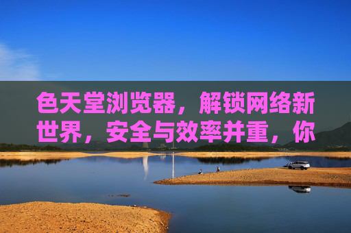 色天堂浏览器，解锁网络新世界，安全与效率并重，你的专属浏览器选择