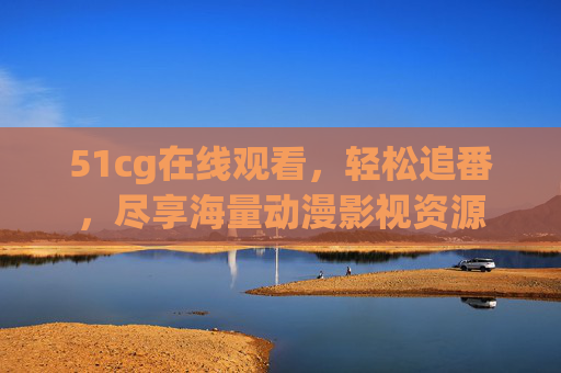 51cg在线观看，轻松追番，尽享海量动漫影视资源