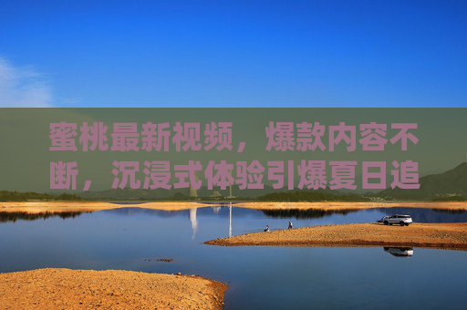 蜜桃最新视频，爆款内容不断，沉浸式体验引爆夏日追更热潮