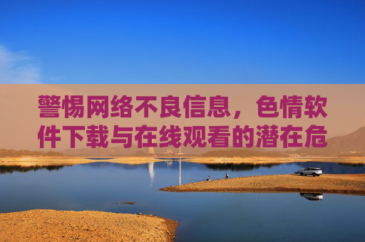 警惕网络不良信息，色情软件下载与在线观看的潜在危害及法律后果