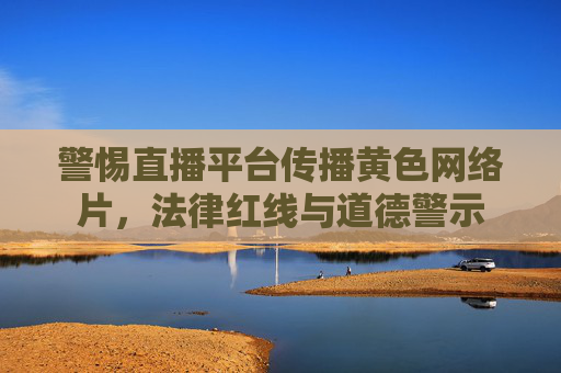 警惕直播平台传播黄色网络片，法律红线与道德警示