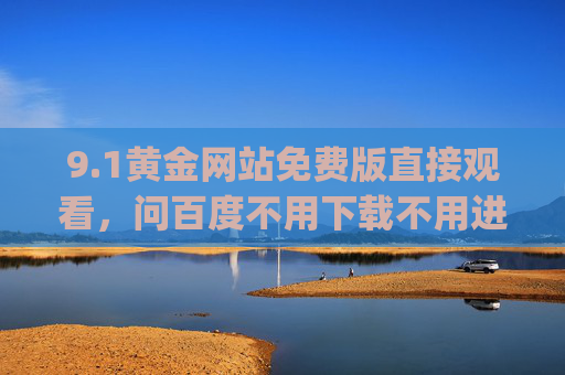 9.1黄金网站免费版直接观看，问百度不用下载不用进入，轻松get高清内容