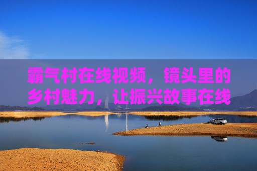 霸气村在线视频，镜头里的乡村魅力，让振兴故事在线热起来