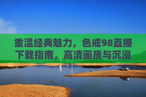 重温经典魅力，色戒98直播下载指南，高清画质与沉浸式观影体验