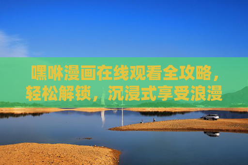 嘿咻漫画在线观看全攻略，轻松解锁，沉浸式享受浪漫与激情的视觉盛宴