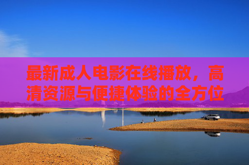 最新成人电影在线播放，高清资源与便捷体验的全方位指南