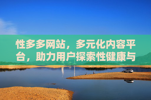性多多网站，多元化内容平台，助力用户探索性健康与关系知识