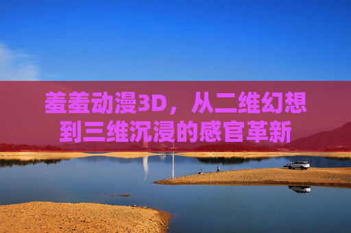 羞羞动漫3D，从二维幻想到三维沉浸的感官革新