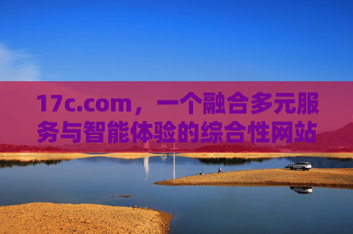 17c.com，一个融合多元服务与智能体验的综合性网站平台