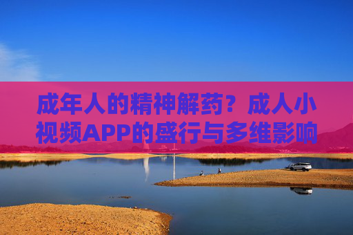 成年人的精神解药？成人小视频APP的盛行与多维影响探析