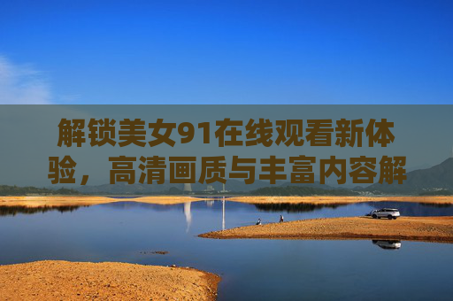 解锁美女91在线观看新体验，高清画质与丰富内容解析