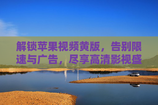 解锁苹果视频黄版，告别限速与广告，尽享高清影视盛宴