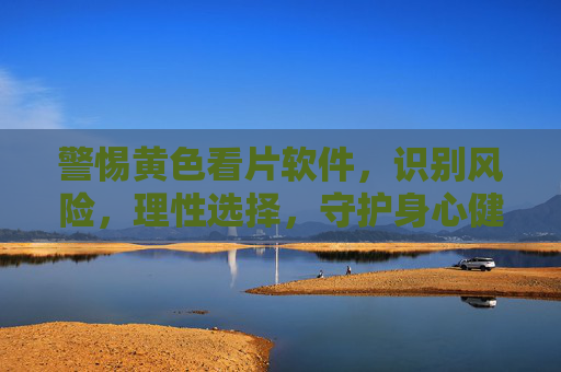 警惕黄色看片软件，识别风险，理性选择，守护身心健康