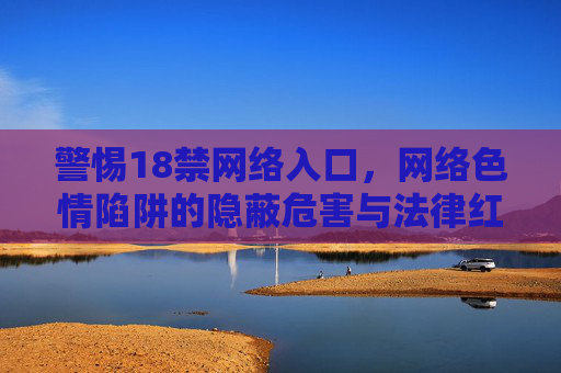 警惕18禁网络入口，网络色情陷阱的隐蔽危害与法律红线