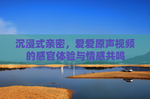 沉浸式亲密，爱爱原声视频的感官体验与情感共鸣