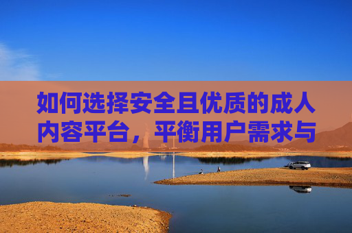 如何选择安全且优质的成人内容平台，平衡用户需求与平台责任