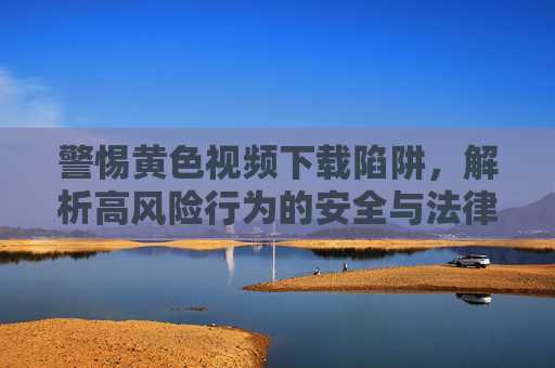 警惕黄色视频下载陷阱，解析高风险行为的安全与法律风险