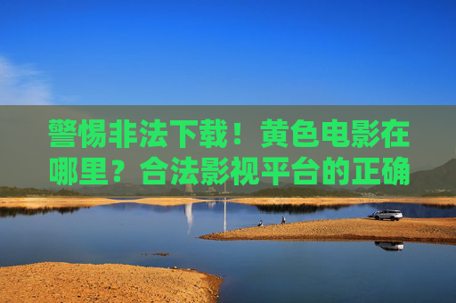 警惕非法下载！黄色电影在哪里？合法影视平台的正确选择与风险规避