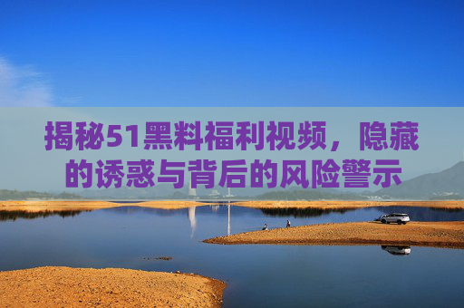 揭秘51黑料福利视频，隐藏的诱惑与背后的风险警示