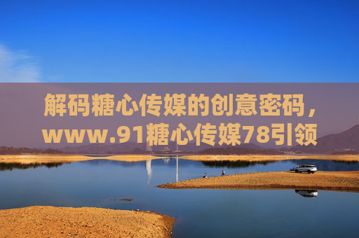 解码糖心传媒的创意密码，www.91糖心传媒78引领内容新风尚
