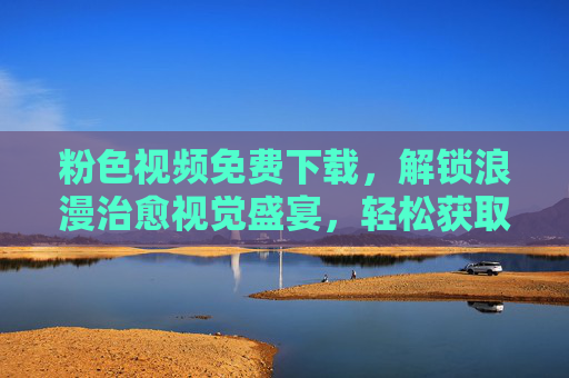 粉色视频免费下载，解锁浪漫治愈视觉盛宴，轻松获取心动瞬间