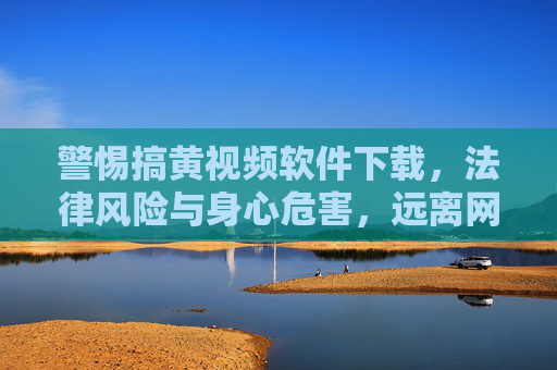 警惕搞黄视频软件下载，法律风险与身心危害，远离网络陷阱