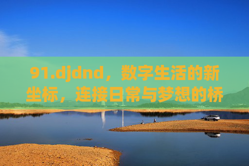 91.djdnd，数字生活的新坐标，连接日常与梦想的桥梁
