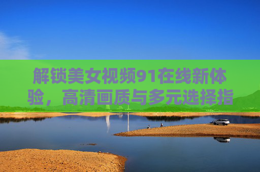 解锁美女视频91在线新体验，高清画质与多元选择指南