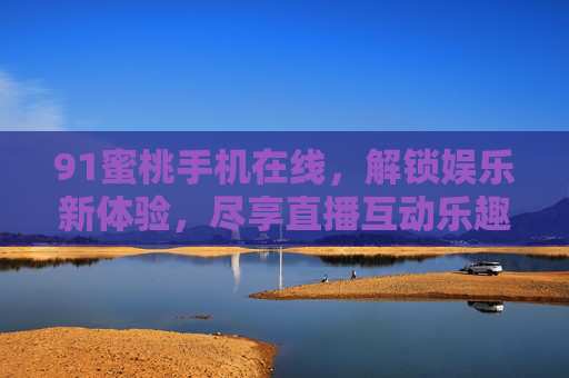 91蜜桃手机在线,解锁娱乐新体验,尽享直播互动乐趣 91蜜桃手机在线,解锁娱乐新体验,尽享直播互动乐趣