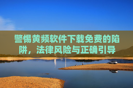 警惕黄频软件下载免费的陷阱,法律风险与正确引导 警惕黄频软件下载免费的陷阱,法律风险与正确引导