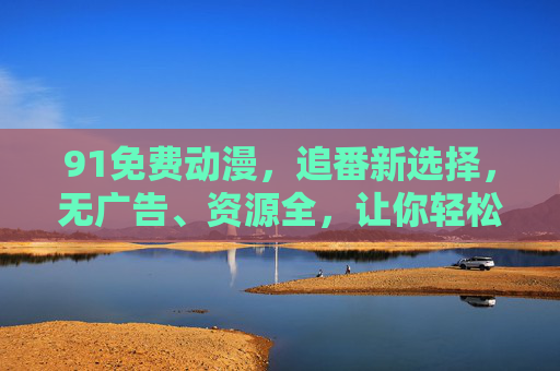 91免费动漫,追番新选择,无广告、资源全,让你轻松沉浸式追剧! 91免费动漫,追番新选择,无广告、资源全,让你轻松沉浸式追剧!
