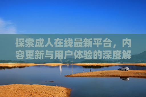 探索成人在线最新平台,内容更新与用户体验的深度解析 探索成人在线最新平台,内容更新与用户体验的深度解析